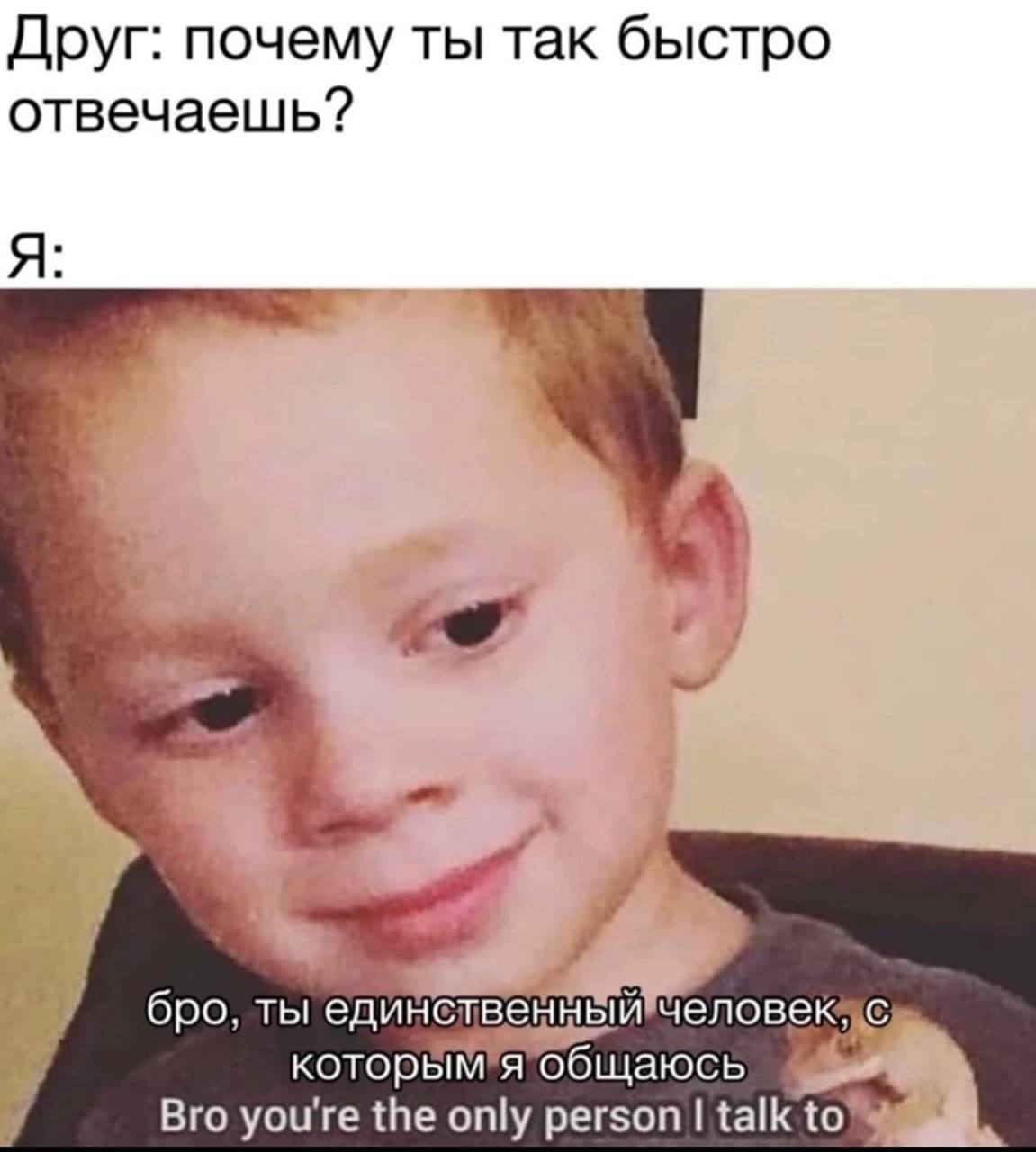 Друг: почему ты так быстро отвечаешь? Я: бро. ты единственный человек. с которым я общаюсь Bro youre the only person talk to