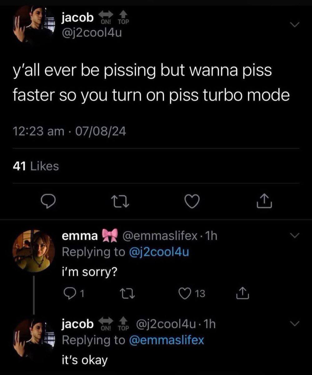 jacob 4, @j2cool4u y'all ever be pissing but wanna piss faster so you turn on piss turbo mode 12:23 07/08/24 41 Likes emma Replying to @j2cool4u sorry? jacob 4? @j2cool4u- у Replying to @emmaslifex it