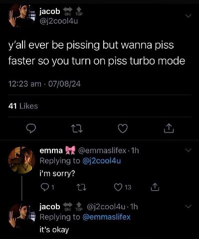 jacob 4, @j2cool4u y'all ever be pissing but wanna piss faster so you turn on piss turbo mode 12:23 07/08/24 41 Likes emma Replying to @j2cool4u sorry? jacob 4? @j2cool4u- у Replying to @emmaslifex it