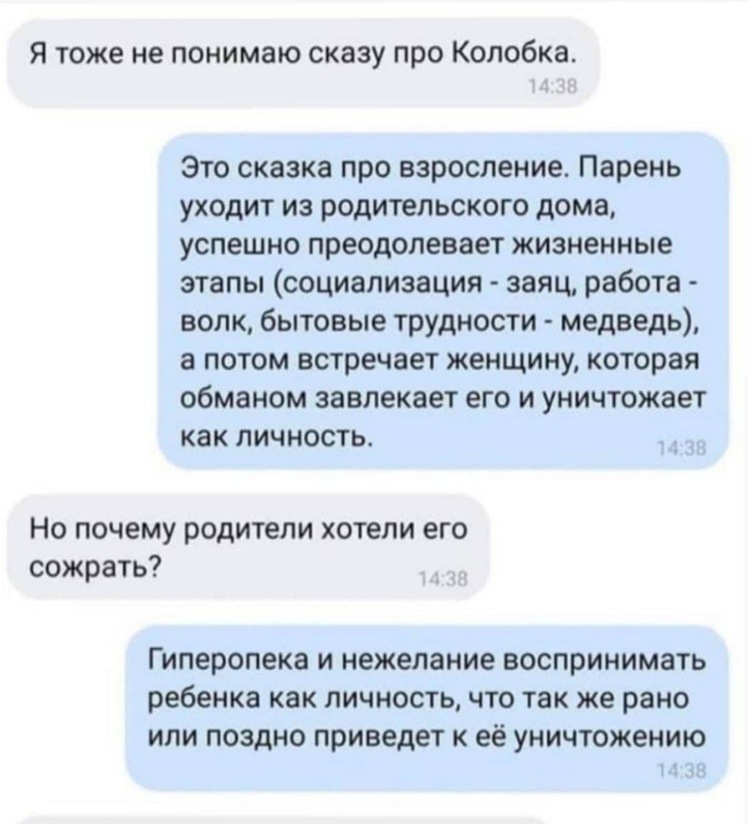Я тоже не понимаю сказу про Колобка. Это сказка про взросление. Парень уходит из родительского дома, успешно преодолевает жизненные этапы (социализация заяц, работа волк, бытовые трудности медведь), а