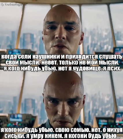 когда сели наушники и приходится слушать мысли: нееет. только не мои мысли. нибудь убью. нет я чудовище. я псих. я убью. свою семью. нет. о нихуя сиськи. я умру никем. я когони будь убью...