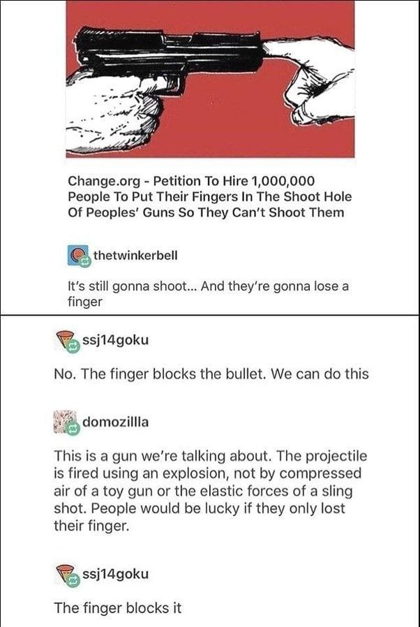 и.) Change.org Petition To Hire 1,000,000 People To Put Their Fingers In The Shoot Hole Of Guns So They Can‘t Shoot Them thetwinkerbell It's still gonna shoot... And gonna lose а finger No. The finger