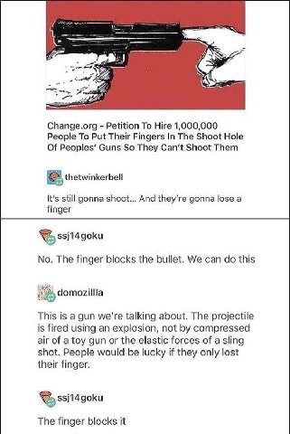 и.) Change.org Petition To Hire 1,000,000 People To Put Their Fingers In The Shoot Hole Of Guns So They Can‘t Shoot Them thetwinkerbell It's still gonna shoot... And gonna lose а finger No. The finger
