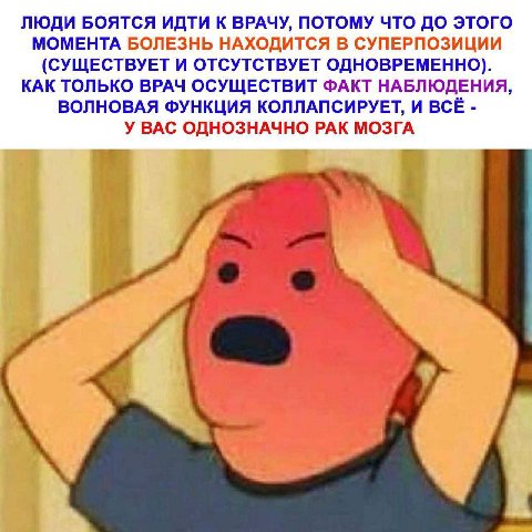 ЛЮДИ БОЯТСЯ ИДТИ К ВРАЧУ, ПОТОМУ ЧТО ДО ЭТОГО МОМЕНТА БОЛЕЗНЬ НАХОДИТСЯ В СУПЕРПОЗИЦИИ (СУЩЕСТВУЕТ И ОТСУТСТВУЕТ ОДНОВРЕМЕННО). КАК ТОЛЬКО ВРАЧ ОСУЩЕСТВИТ ФАКТ НАБЛЮДЕНИЯ, ВОЛНОВАЯ ФУНКЦИЯ КОЛЛАПСИРУЕ