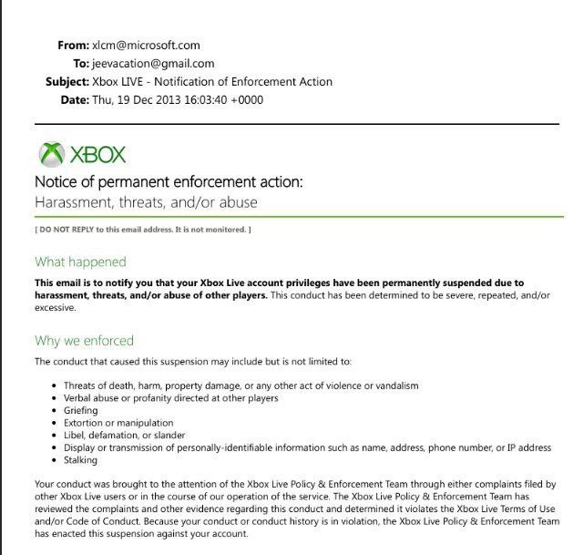From: xicm@microsoft.com To: jeevacation@gmail.com Subject: Xbox LIVE Notification of Enforcement Action Date: Thu, 19 Dec 2013 16:03:40 +0000 XBOX Notice of permanent enforcement action: Harassment, 