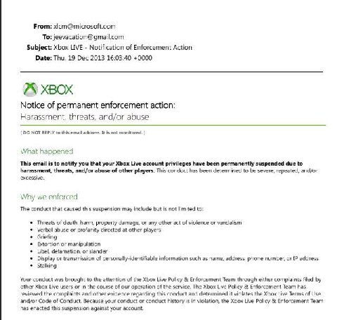 From: xicm@microsoft.com To: jeevacation@gmail.com Subject: Xbox LIVE Notification of Enforcement Action Date: Thu, 19 Dec 2013 16:03:40 +0000 XBOX Notice of permanent enforcement action: Harassment, 