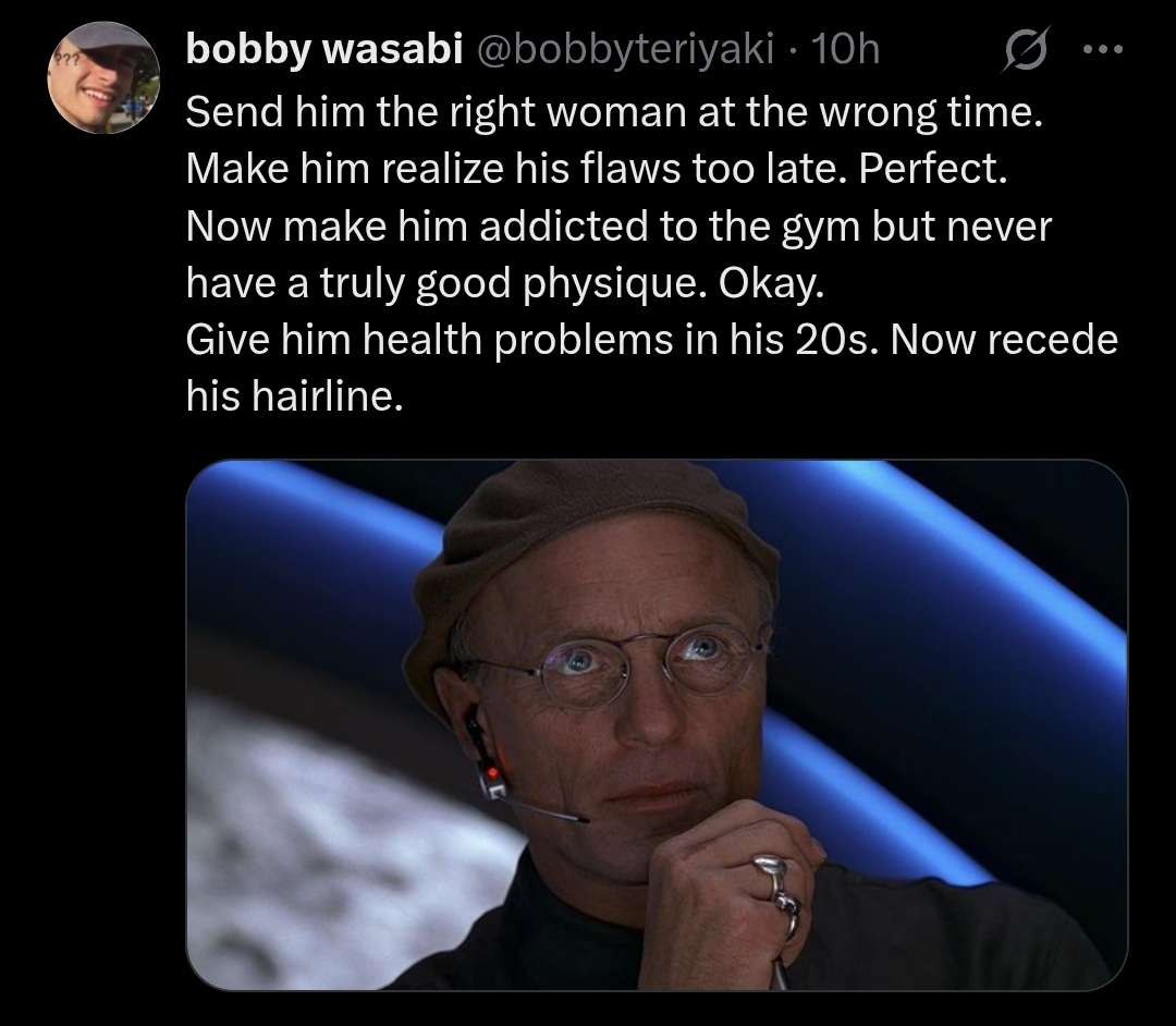 bobby wasabi Send him the right woman at the wrong time. Make him realize his flaws too late. Perfect. Now make him addicted to the gym but never have a truly good physique. Okay. Give him health prob