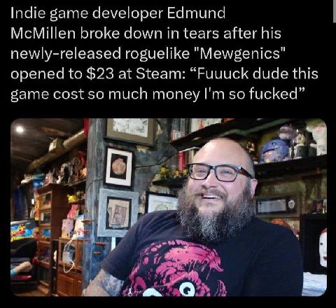 Indie game developer Edmund McMillen broke down in tears after his newly-released roguelike "Mewgenics" opened to $23 at Steam: “Fuuuck dude this game cost so much money so fucked” 4. А