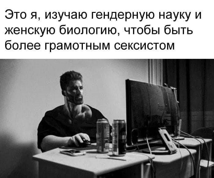 Это я, изучаю гендерную науку и женскую биологию, чтобы быть более грамотным сексистом a