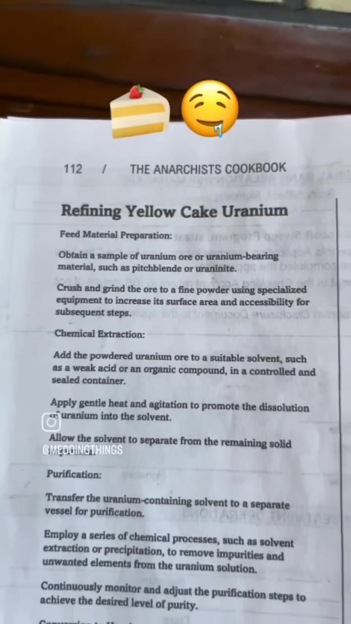 112 / THE ANARCHISTS COOKBOOK Refining Yellow Cake Uranium Feed Material Preparation: Obtain a sample of uranium ore or uranium-bearing material, such as pitchblende or uraninite. Crush and grind the