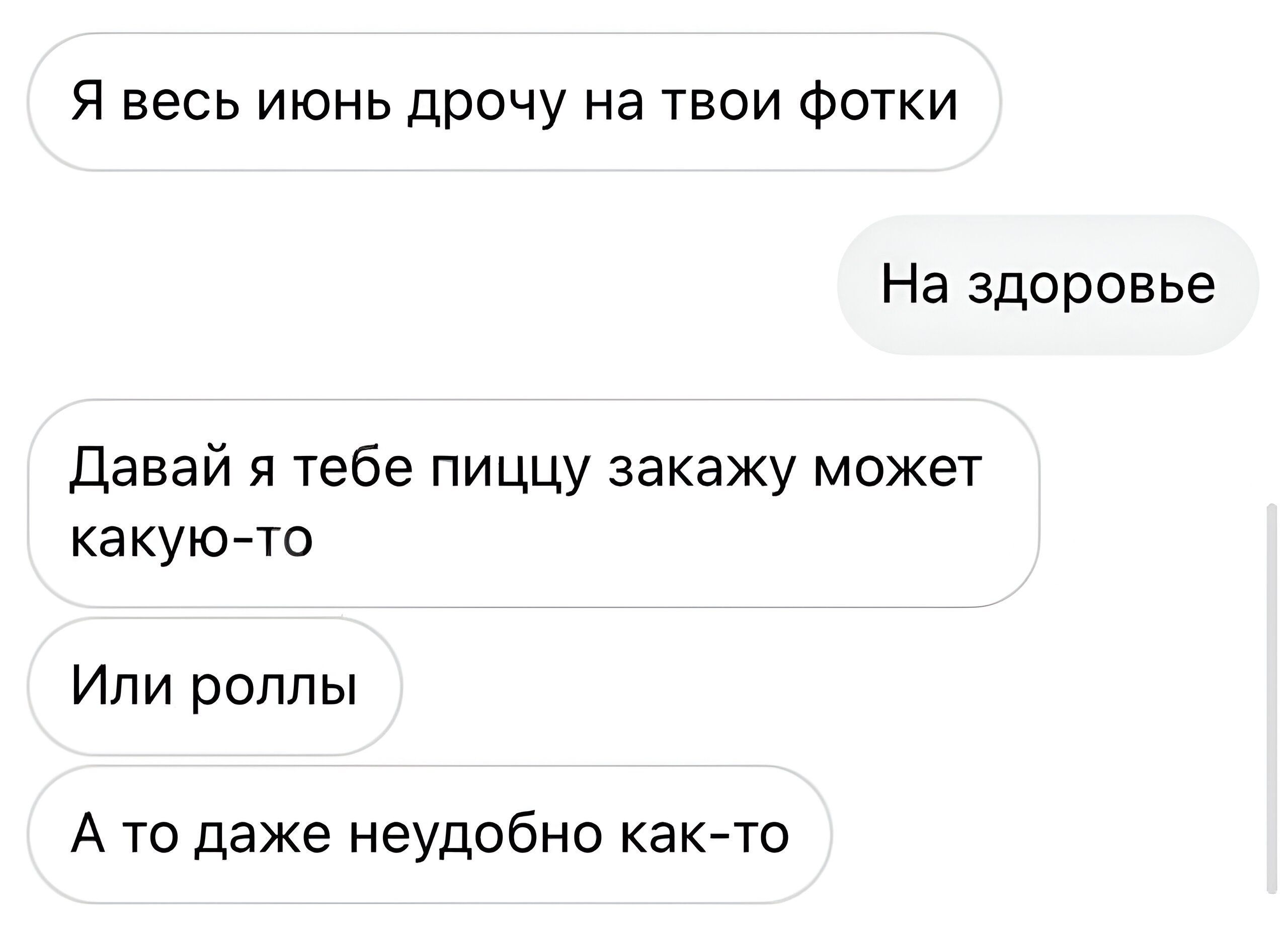 Я весь июнь дрочу на твои фотки На здоровье Давай я тебе пиццу закажу может какую-то Или роллы А то даже неудобно как-то