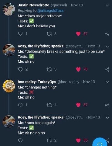 24 Justin Nesselrotte *does major refactor* Tests: Me: don't believe you Rosy, the speaks! Me: *deliberately breaks something, just to be sure* у Tests: Me: no boo radley: TurkeyOps Me: *changes nothi