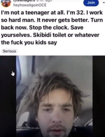 Join not a teenager at all. 32. work so hard man. It never gets better. Turn back now. Stop the clock. Save yourselves. Skibidi toilet or whatever the fuck you kids say Serious