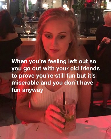 у When you’re feeling left out so you out with your old friends to prove you’re still fun but it’s miserable and you don’t have fun anyway