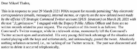 Dear Mikael Thalen, This is in response to your 29 March 2021 FOIA request for records pertaining “Any electronic correspondence (emails, messages), internal memos, or reports on the now-deleted tweet