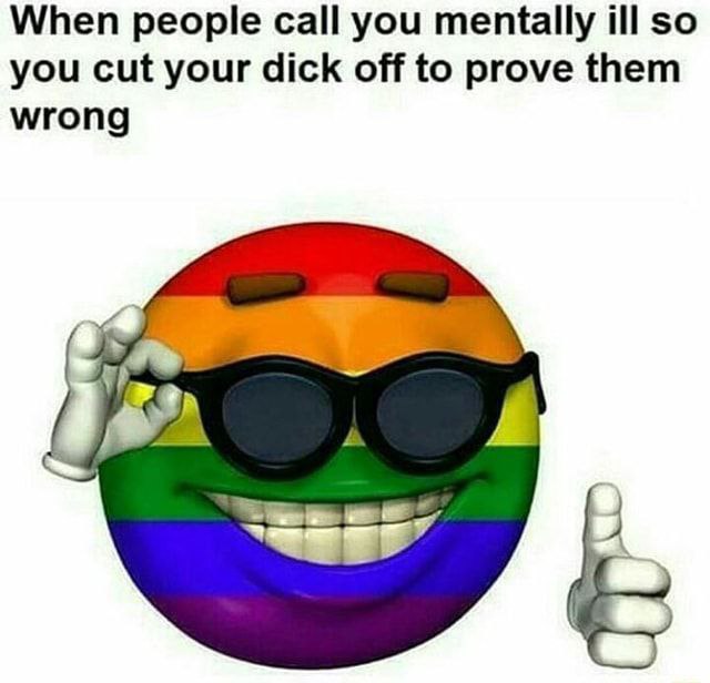 When people call you mentally ill so you cut your dick off to prove them wrong 4