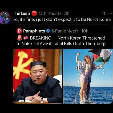 Thirteen @thirteentx- 5 no, it's fine, i just didn't expect it to be North Korea Pamphlets @PamphletsY В BREAKING North Korea Threatened to Nuke Tel Aviv if Israel Kills Greta Thurnberg.