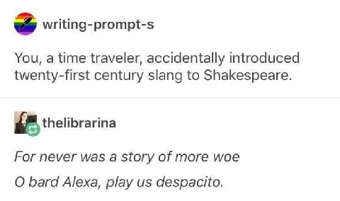 “a writing-prompt-s You, a time traveler, accidentally introduced twenty-first century slang to Shakespeare. thelibrarina For never was a story of more woe bard Alexa, play despacito.