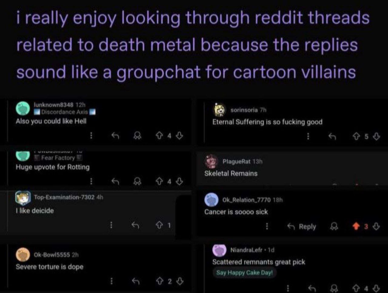 i really enjoy looking through reddit threads related to death metal because the replies sound like a groupchat for cartoon villains sorinsoria Also you could like Hell Eternal Suffering is so fucking