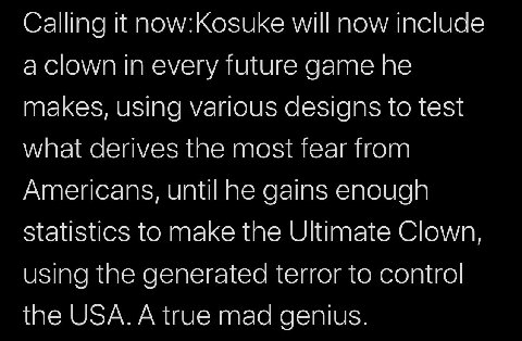 Calling it now:Kosuke will now include a clown every future game he makes, using various designs to test what derives the most fear from Americans, until he gains enough Statistics to make the Ultimat