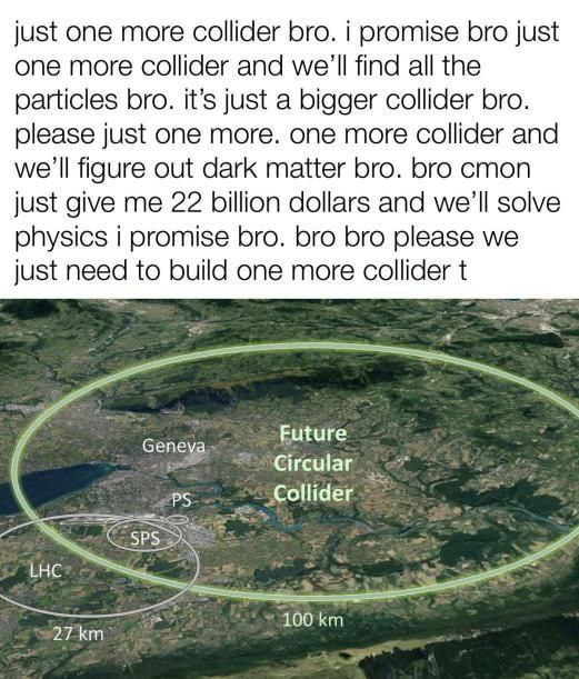 just one more collider bro. i promise bro just one more collider and we'll find all the particles bro. it’s just a bigger collider bro. please just one more. one more collider and we'll figure out dar