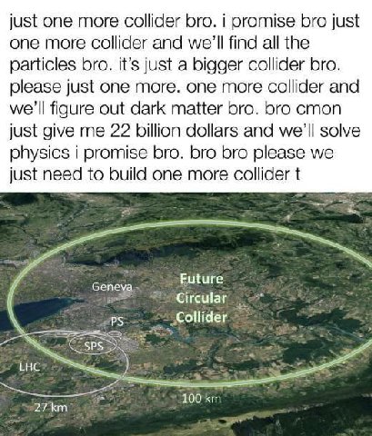 just one more collider bro. i promise bro just one more collider and we'll find all the particles bro. it’s just a bigger collider bro. please just one more. one more collider and we'll figure out dar