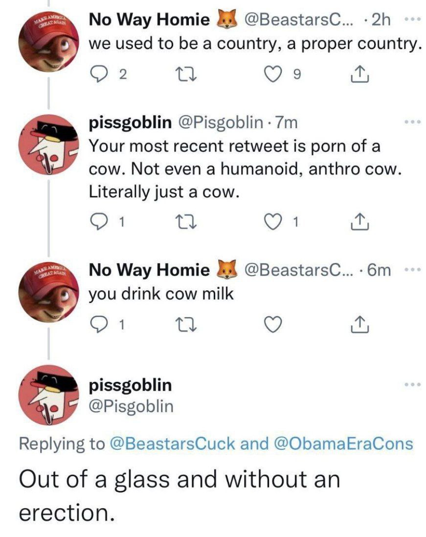 Way Homie @BeastarsC... we used to be a country, a proper country 2 9 pissgoblin @Pisgoblin Your most recent retweet is porn of a cow. Not even a humanoid, anthro cow. Literally just a cow. я No Way H