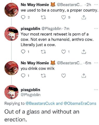 Way Homie @BeastarsC... we used to be a country, a proper country 2 9 pissgoblin @Pisgoblin Your most recent retweet is porn of a cow. Not even a humanoid, anthro cow. Literally just a cow. я No Way H