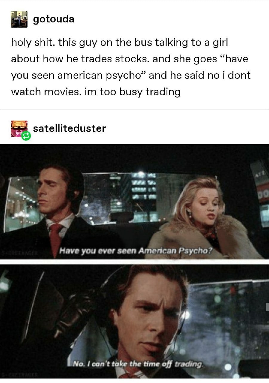 gotouda holy shit. this guy on the bus talking to a girl about how he trades stocks. and she goes “have you seen american psycho” and he said no i dont watch movies. too busy trading satelliteduster a
