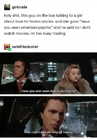 gotouda holy shit. this guy on the bus talking to a girl about how he trades stocks. and she goes “have you seen american psycho” and he said no i dont watch movies. too busy trading satelliteduster a