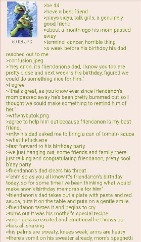 >be 14 >have a best friend A >plays vidya, talk girls, a genuinely good friend. >about a month ago his mom passed и away 50 JPG >terminal cancer, horrible thing >a week before his birthday his dad rea
