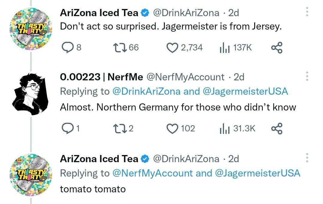Теа @DrinkAriZona Don't act so surprised. Jagermeister is from Jersey. 2,734 0.00223 NerfMe @NerfMyAccount Replying to @DrinkAriZona and @JagermeisterUSA Almost. Northern Germany for those who didn’t 
