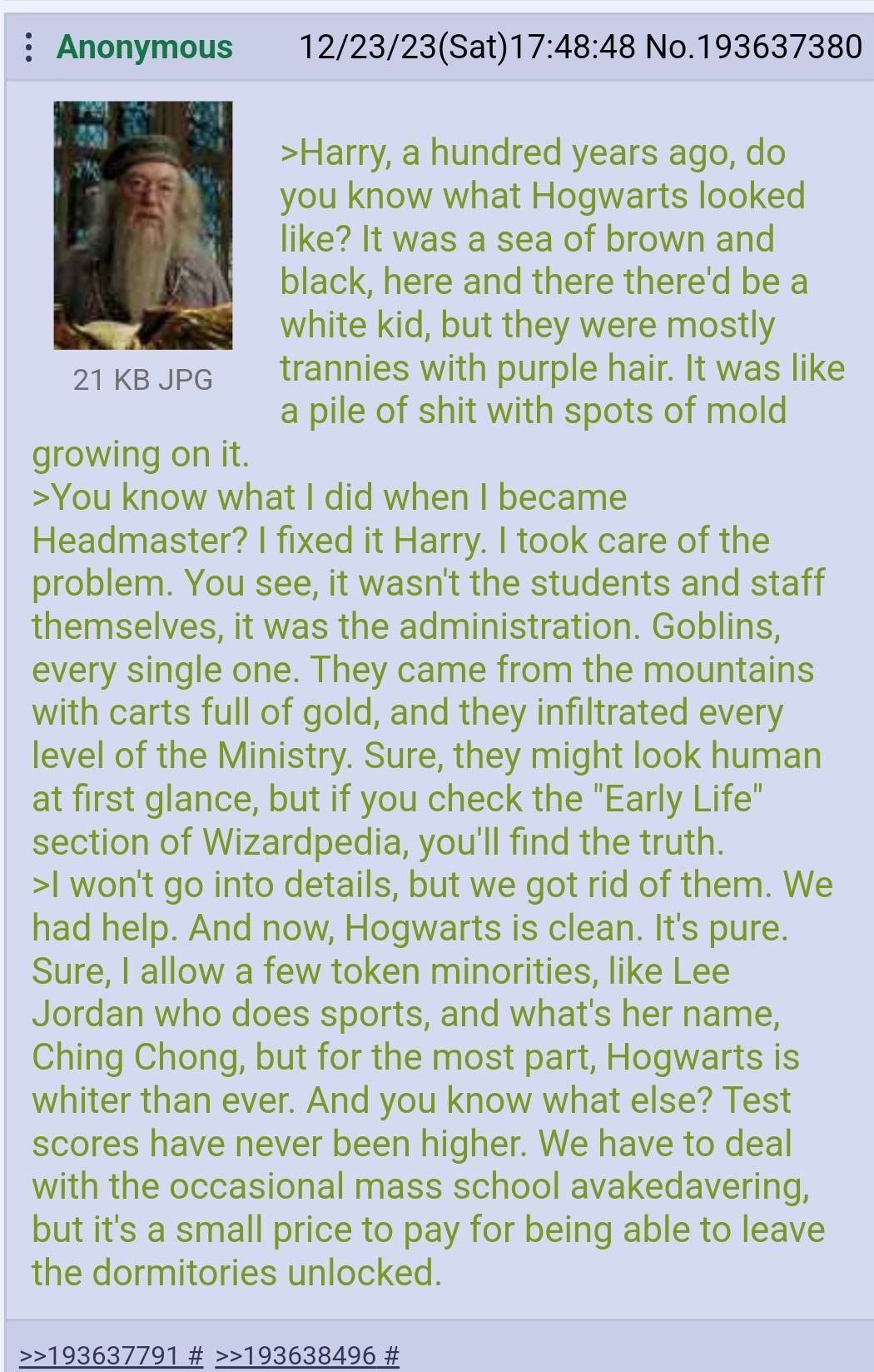 Anonymous 12/23/23(Sat)17:48:48 No.193637380 >Harry, a hundred years ago, you know what Hogwarts looked like? It was a sea of brown and black, here and there there'd be a white kid, but they were 21 J