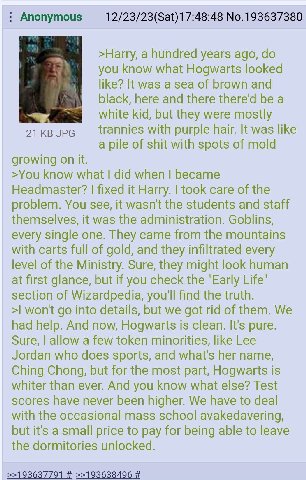 Anonymous 12/23/23(Sat)17:48:48 No.193637380 >Harry, a hundred years ago, you know what Hogwarts looked like? It was a sea of brown and black, here and there there'd be a white kid, but they were 21 J