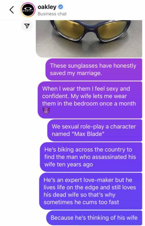 oakley Business chat У These sunglasses have honestly saved my marriage. When wear them feel sexy and confident. My wife lets me wear them in the bedroom once a month We sexual role-play a character n