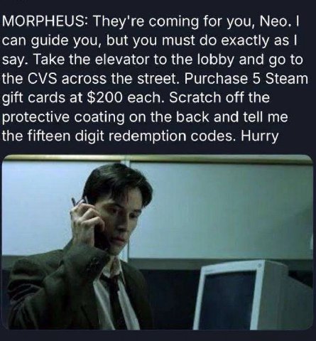MORPHEUS: They're coming for you, Neo. can guide you, but you must exactly as say. Take the elevator to the lobby and to the CVS across the street. Purchase 5 Steam gift cards at $200 each. Scratch of