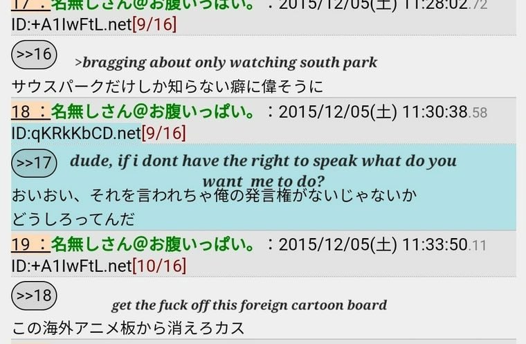 92 >bragging about only watching south park 18 2015/12/05(+) 11:30:38.58 (>17) dude, if i dont have the what you want me 19 2015/12/05(+) ID:+A1IWFtL.net[10/16] get the fuck off this foreign cartoon b