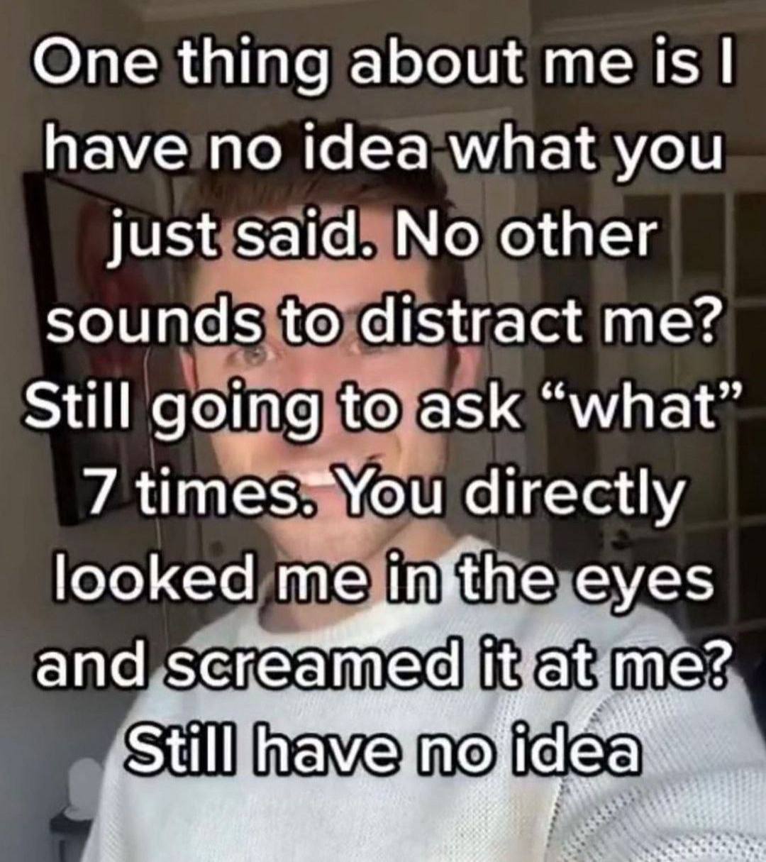 One thing about me 15$ have no idea what you just said. No other sounds to distract me? Still going to ask “what” 7 directly looked me infthe eyes апа me?