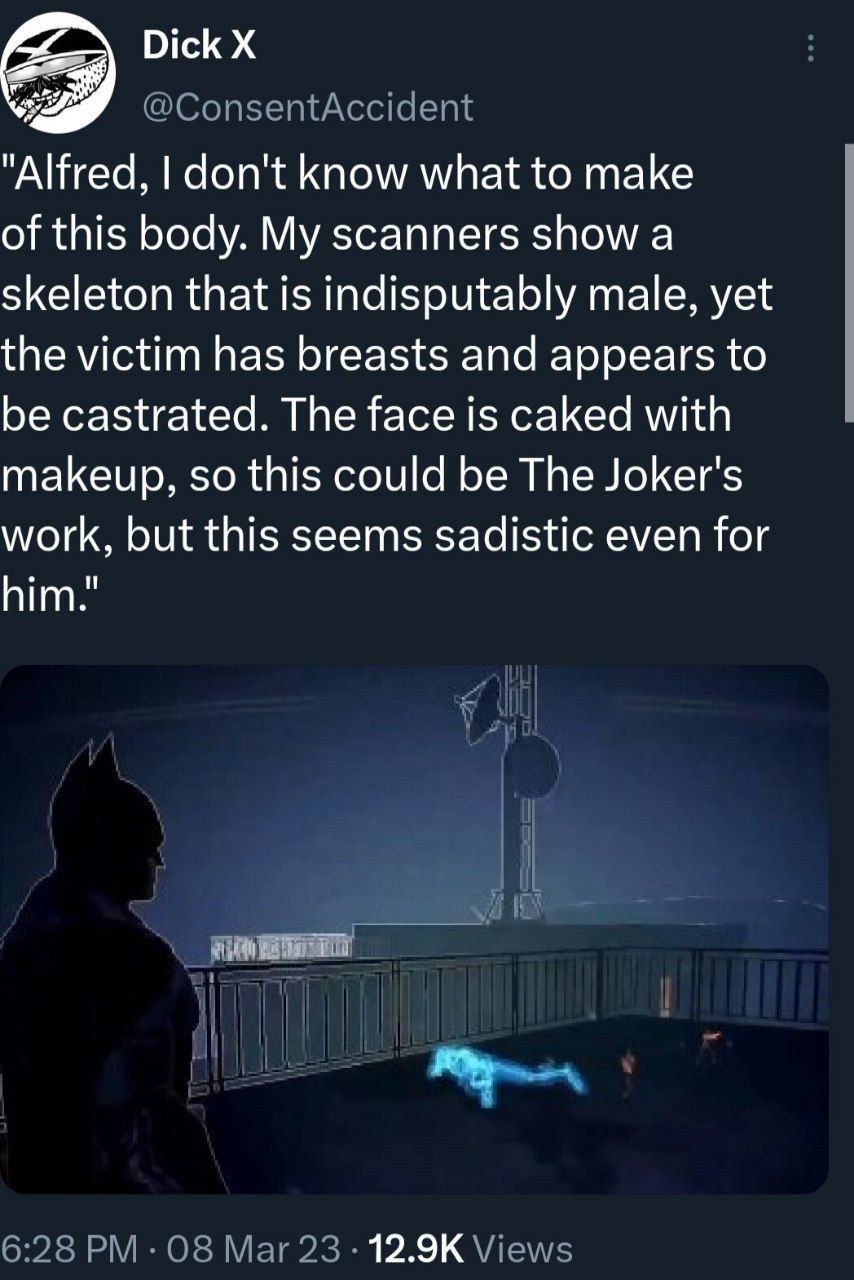 Dick "Alfred, don't know what to make of this body. My scanners show a skeleton that is indisputably male, yet the victim has breasts and appears to be castrated. The face is caked with makeup, so thi