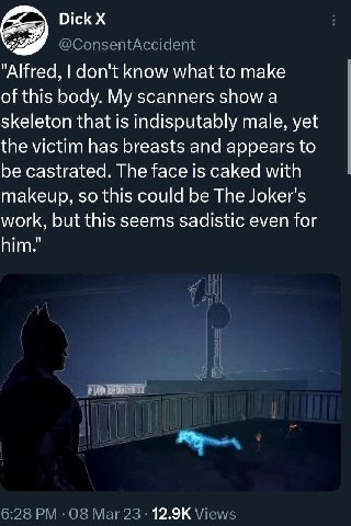Dick "Alfred, don't know what to make of this body. My scanners show a skeleton that is indisputably male, yet the victim has breasts and appears to be castrated. The face is caked with makeup, so thi