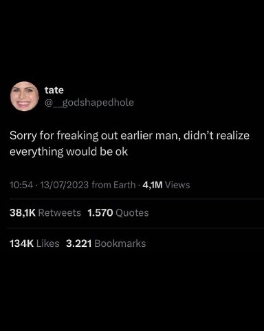 tate @__godshapedhole Sorry for freaking out earlier man, didn’t realize everything would be 10:54 13/07/2023 from Earth Views Retweets 1.570 Quotes Likes 3.221 Bookmarks