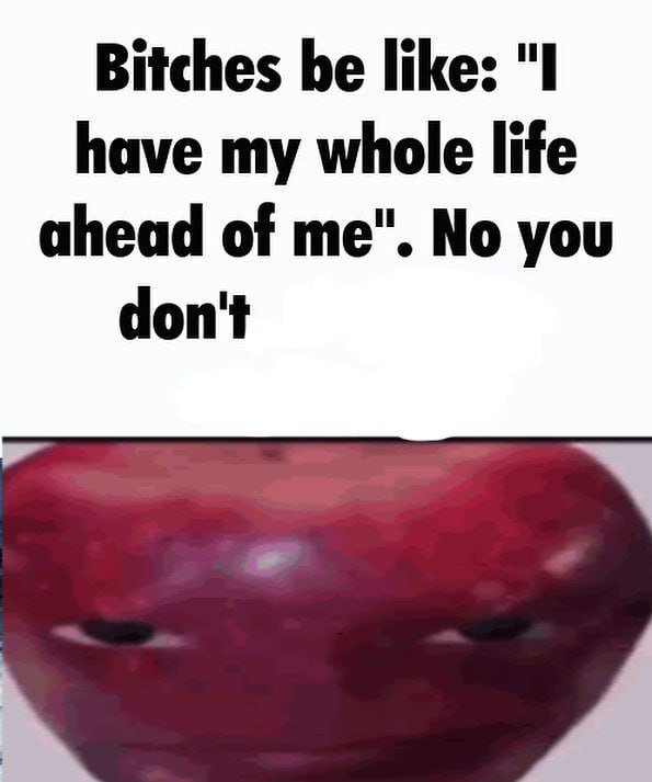 Bitches be like: "I have my whole life ahead of me". No you don't