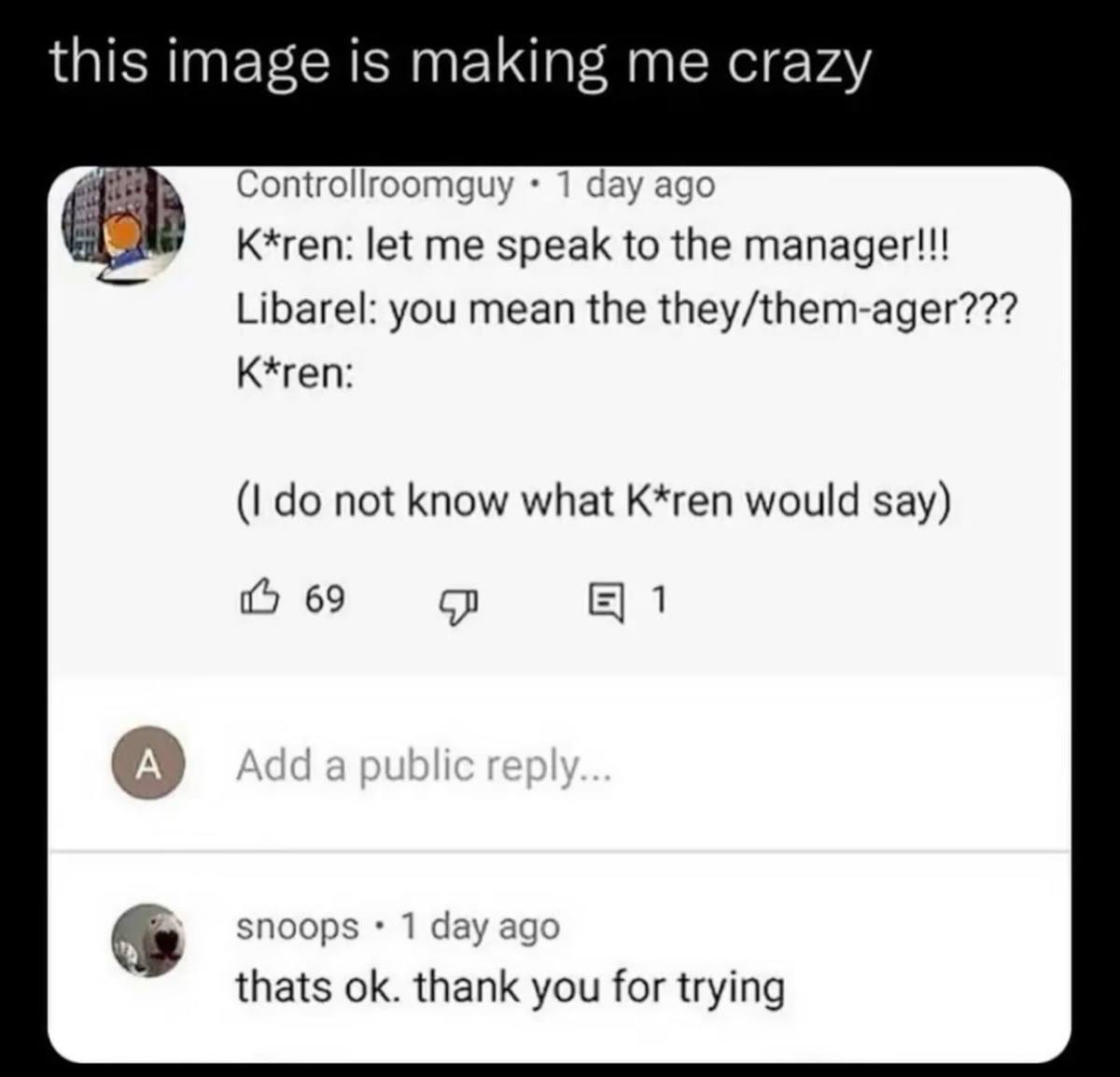 this image is making me crazy Controllroomguy 1 day ago K*ren: let me speak to the manager!!! Libarel: you mean the they/them-ager??? K*ren: not know what K*ren would say) 69 1 А snoops 1 day ago that