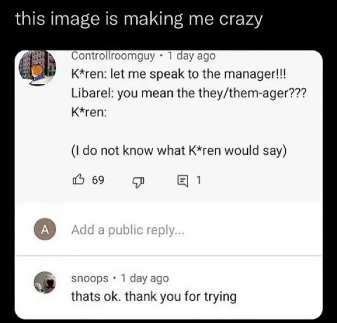 this image is making me crazy Controllroomguy 1 day ago K*ren: let me speak to the manager!!! Libarel: you mean the they/them-ager??? K*ren: not know what K*ren would say) 69 1 А snoops 1 day ago that