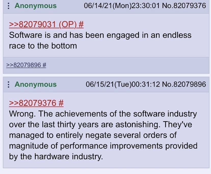 Anonymous 06/14/21 (Моп)23:30:01 No.82079376 >>82079031 Software is and has been engaged in an endless race to the bottom >>82079896 Anonymous 06/15/21(Tue)00:31:12 No.82079896 >>82079376 Wrong. The a