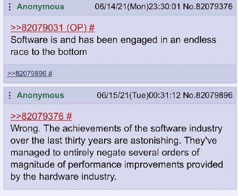 Anonymous 06/14/21 (Моп)23:30:01 No.82079376 >>82079031 Software is and has been engaged in an endless race to the bottom >>82079896 Anonymous 06/15/21(Tue)00:31:12 No.82079896 >>82079376 Wrong. The a