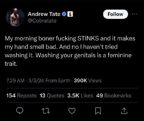 Andrew Tate @Cobratate My morning boner fucking STINKS and it makes my hand smell bad. And no haven’t tried washing it. Washing your genitals is a feminine trait. 7:29 3/3/24 From Earth Views 154 Repo