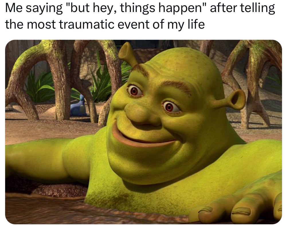 Me saying "but hey, things happen" after telling the most traumatic event of my life