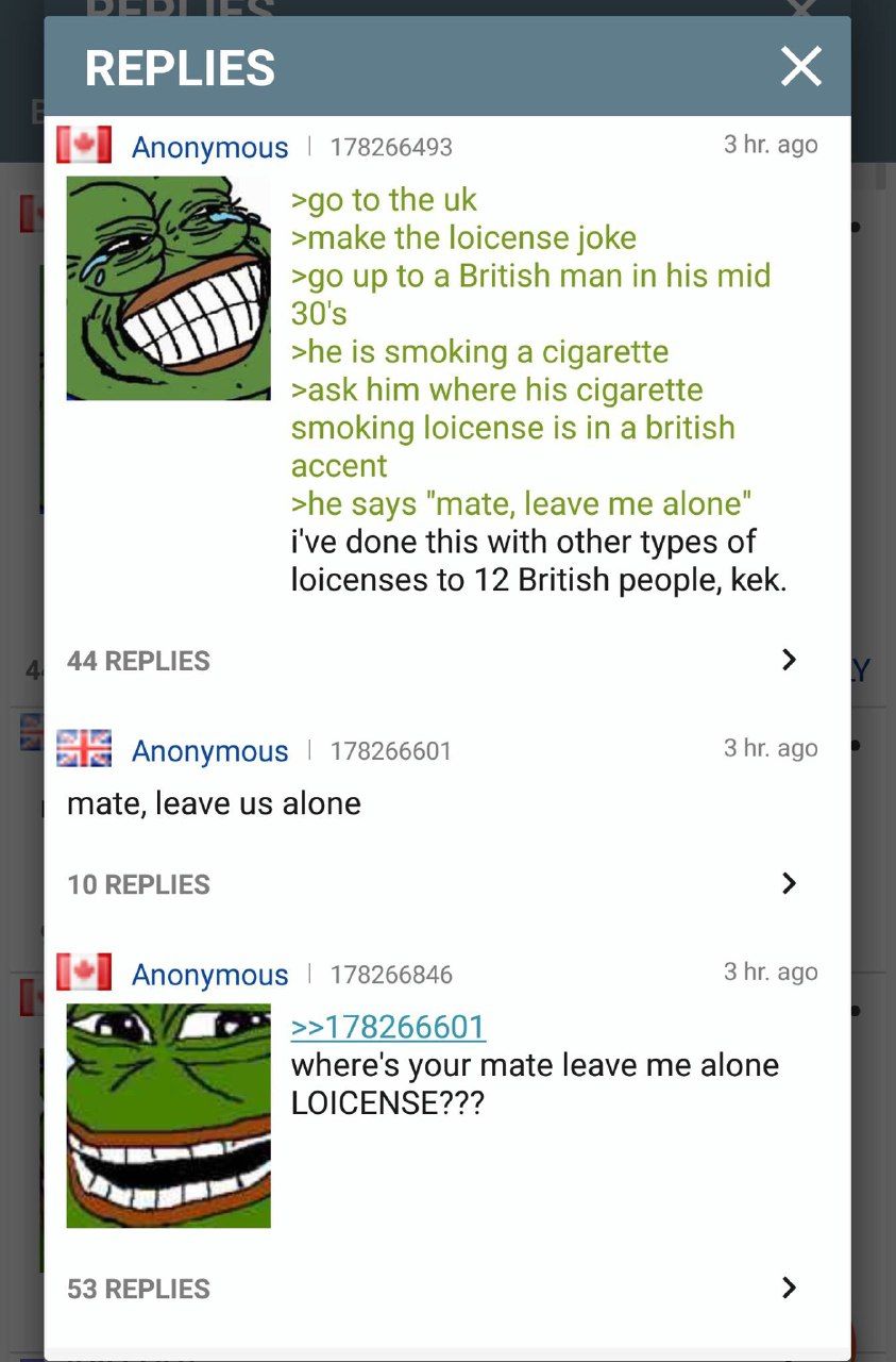 Anonymous 178266493 3 ago to the >make the loicense joke up to a British man in his mid >he is smoking a cigarette >ask him where his cigarette smoking loicense is in a british accent >he says "mate, 