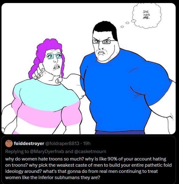 SHE HAS foiddestroyer why women hate troons so much? why is like 90% of your account hating on troons? why pick the weakest caste of men to build your entire pathetic foid ideology around? what's that